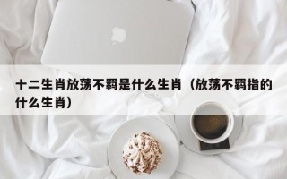 十二生肖放荡不羁是什么生肖（放荡不羁指的什么生肖）