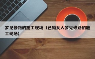 梦见修路的施工现场（已婚女人梦见修路的施工现场）