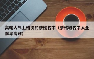 高端大气上档次的茶楼名字（茶楼取名字大全参考高雅）