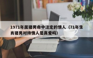 1971年属猪男命中注定的情人（71年生肖猪男对待情人是真爱吗）