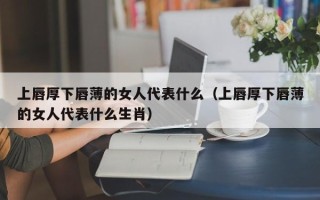 上唇厚下唇薄的女人代表什么（上唇厚下唇薄的女人代表什么生肖）