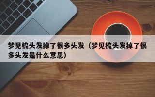 梦见梳头发掉了很多头发（梦见梳头发掉了很多头发是什么意思）