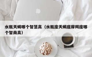 水瓶天蝎哪个智慧高（水瓶座天蝎座摩羯座哪个智商高）