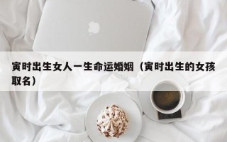 寅时出生女人一生命运婚姻（寅时出生的女孩取名）