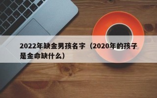 2022年缺金男孩名字（2020年的孩子是金命缺什么）