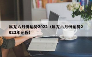 属龙六月份运势2022（属龙六月份运势2023年运程）