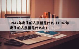 1947年出生的人属相是什么（1947年出生的人属相是什么命）