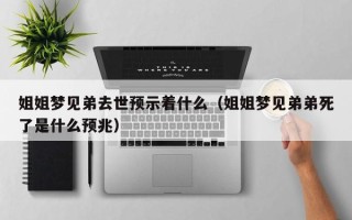 姐姐梦见弟去世预示着什么（姐姐梦见弟弟死了是什么预兆）