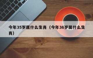 今年35岁属什么生肖（今年36岁属什么生肖）