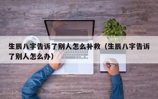 生辰八字告诉了别人怎么补救（生辰八字告诉了别人怎么办）