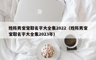 姓陈男宝宝取名字大全集2022（姓陈男宝宝取名字大全集2023年）