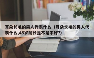 耳朵长毛的男人代表什么（耳朵长毛的男人代表什么,45岁前长是不是不好?）