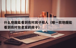 什么地图能看到农村房子和人（哪一款地图能看到农村你老家的房子）