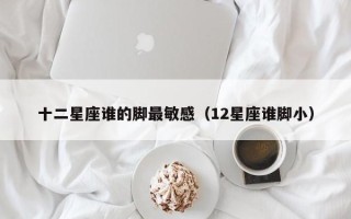 十二星座谁的脚最敏感（12星座谁脚小）