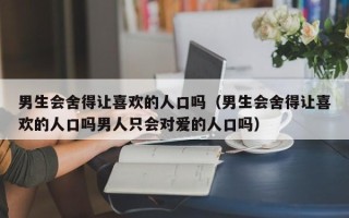 男生会舍得让喜欢的人口吗（男生会舍得让喜欢的人口吗男人只会对爱的人口吗）