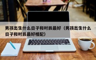 男孩出生什么日子和时辰最好（男孩出生什么日子和时辰最好相配）