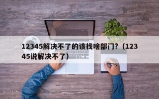 12345解决不了的该找啥部门?（12345说解决不了）