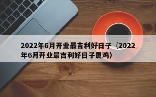 2022年6月开业最吉利好日子（2022年6月开业最吉利好日子属鸡）