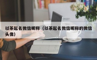 以茶起名微信昵称（以茶起名微信昵称的微信头像）