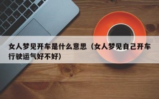 女人梦见开车是什么意思（女人梦见自己开车行驶运气好不好）