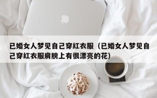 已婚女人梦见自己穿红衣服（已婚女人梦见自己穿红衣服肩膀上有很漂亮的花）