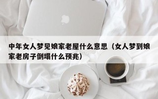 中年女人梦见娘家老屋什么意思（女人梦到娘家老房子倒塌什么预兆）