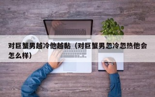 对巨蟹男越冷他越黏（对巨蟹男忽冷忽热他会怎么样）