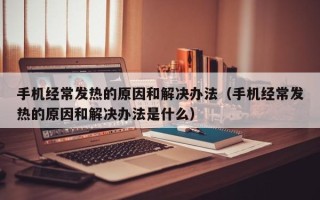 手机经常发热的原因和解决办法（手机经常发热的原因和解决办法是什么）