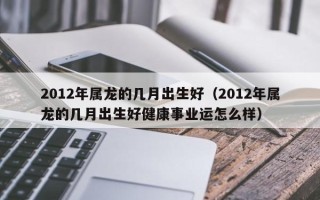 2012年属龙的几月出生好（2012年属龙的几月出生好健康事业运怎么样）