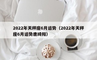 2022年天秤座6月运势（2022年天秤座6月运势唐绮阳）