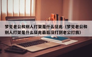 梦见老公和别人打架是什么征兆（梦见老公和别人打架是什么征兆最后没打到老公打我）