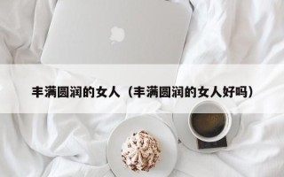 丰满圆润的女人（丰满圆润的女人好吗）