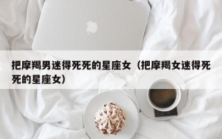 把摩羯男迷得死死的星座女（把摩羯女迷得死死的星座女）