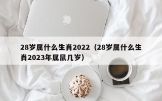 28岁属什么生肖2022（28岁属什么生肖2023年属鼠几岁）