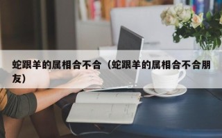 蛇跟羊的属相合不合（蛇跟羊的属相合不合朋友）