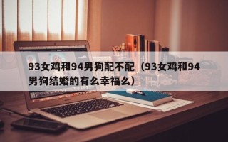 93女鸡和94男狗配不配（93女鸡和94男狗结婚的有么幸福么）