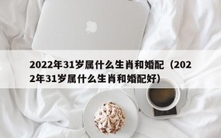 2022年31岁属什么生肖和婚配（2022年31岁属什么生肖和婚配好）