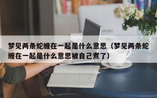 梦见两条蛇缠在一起是什么意思（梦见两条蛇缠在一起是什么意思被自己煮了）