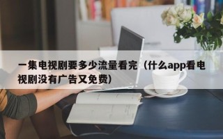 一集电视剧要多少流量看完（什么app看电视剧没有广告又免费）