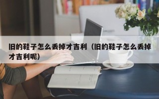 旧的鞋子怎么丢掉才吉利（旧的鞋子怎么丢掉才吉利呢）