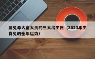 属兔命大富大贵的三大出生日（2023年生肖兔的全年运势）