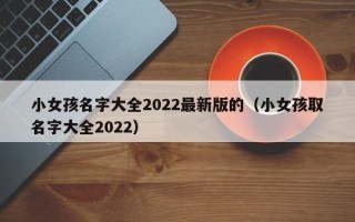 小女孩名字大全2022最新版的（小女孩取名字大全2022）