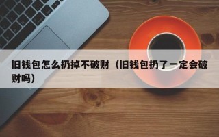 旧钱包怎么扔掉不破财（旧钱包扔了一定会破财吗）