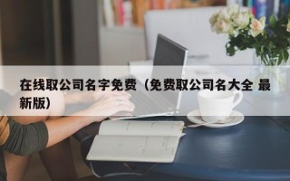 在线取公司名字免费（免费取公司名大全 最新版）