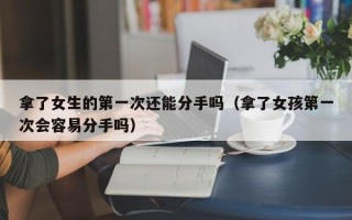 拿了女生的第一次还能分手吗（拿了女孩第一次会容易分手吗）