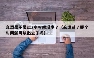 交运是不是过2小时就没事了（交运过了那个时间就可以出去了吗）