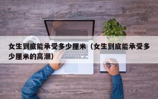 女生到底能承受多少厘米（女生到底能承受多少厘米的高潮）