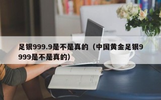 足银999.9是不是真的（中国黄金足银9999是不是真的）