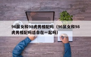 96鼠女和98虎男相配吗（96鼠女和98虎男相配吗适合在一起吗）