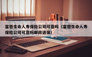 富德生命人寿保险公司可靠吗（富德生命人寿保险公司可靠吗邮政退保）